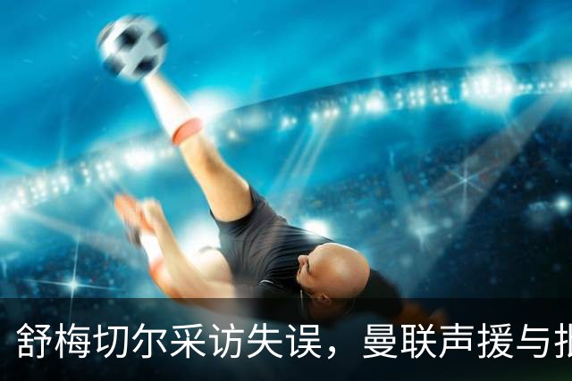 舒梅切尔采访失误，曼联声援与批评间的微妙平衡